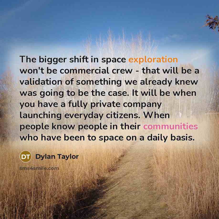 “The bigger shift in space exploration won't be commercial crew - that will be a validation of something we already knew was going to be the case. It will be when you have a fully private company launching everyday citizens. When people know people in their communities who have been to space on a…” quote by Dylan Taylor