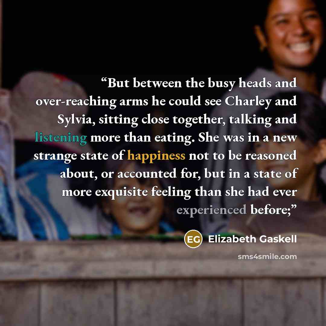 “But between the busy heads and over-reaching arms he could see Charley and Sylvia, sitting close together, talking and listening more than eating. She was in a new strange state of happiness not to be reasoned about, or accounted for, but in a state of more exquisite feeling than she had ever…” quote by Elizabeth Gaskell
