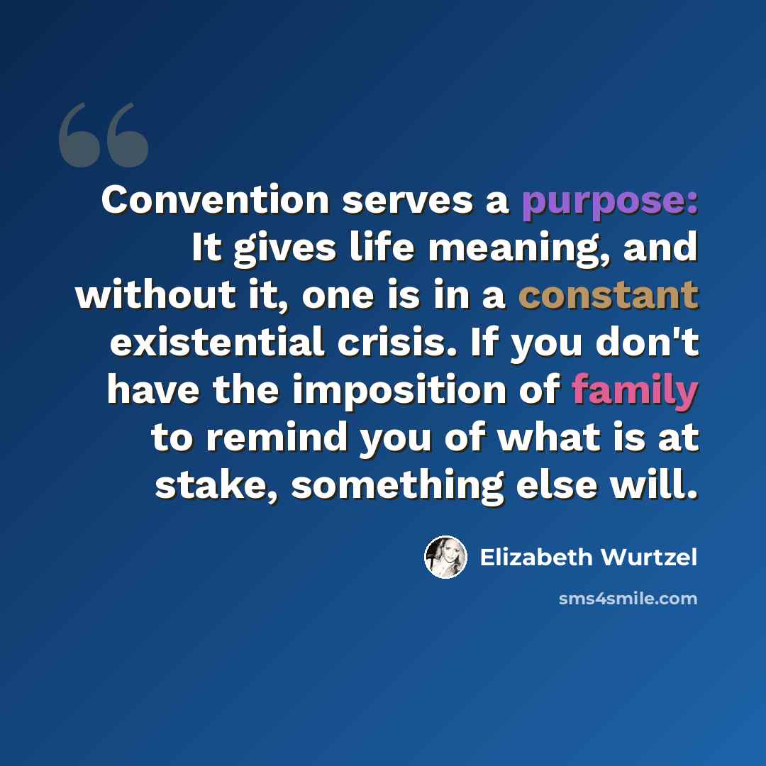 “Convention serves a purpose: It gives life meaning, and without it, one is in a constant existential crisis. If you don't have the imposition of family to remind you of what is at stake, something else will.” quote by Elizabeth Wurtzel