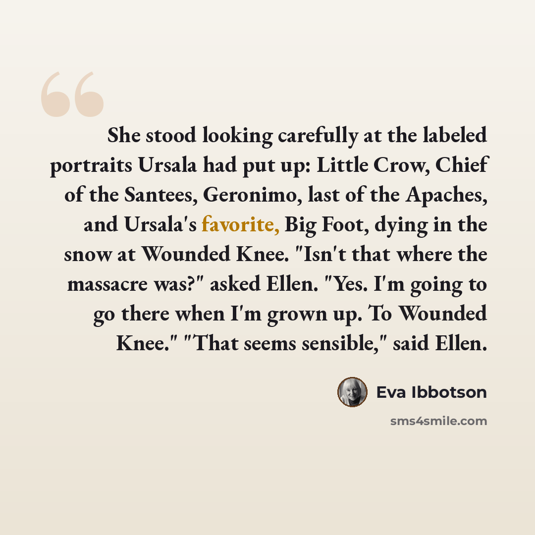 “She stood looking carefully at the labeled portraits Ursala had put up: Little Crow, Chief of the Santees, Geronimo, last of the Apaches, and Ursala's favorite, Big Foot, dying in the snow at Wounded Knee. "Isn't that where the massacre was?" asked Ellen. "Yes. I'm going to go there when I'm grown…” quote by Eva Ibbotson