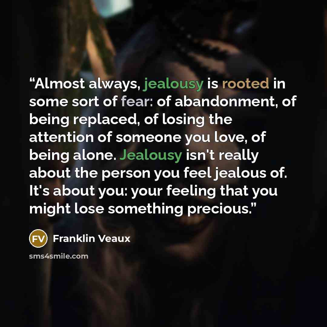“Almost always, jealousy is rooted in some sort of fear: of abandonment, of being replaced, of losing the attention of someone you love, of being alone. Jealousy isn't really about the person you feel jealous of. It's about you: your feeling that you might lose something precious.” quote by Franklin Veaux