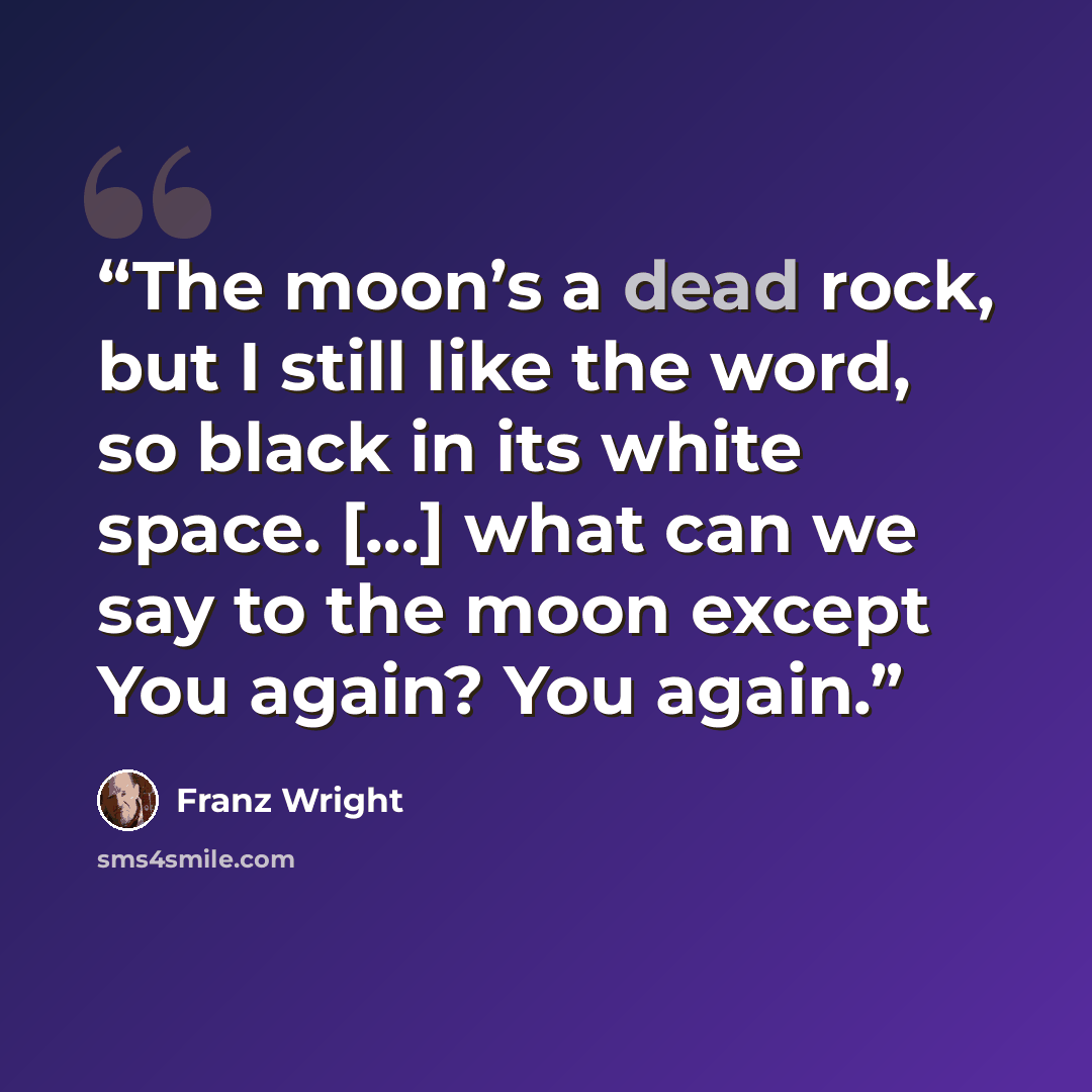 “The moon’s a dead rock, but I still like the word, so black in its white space. […] what can we say to the moon except You again? You again.” quote by Franz Wright