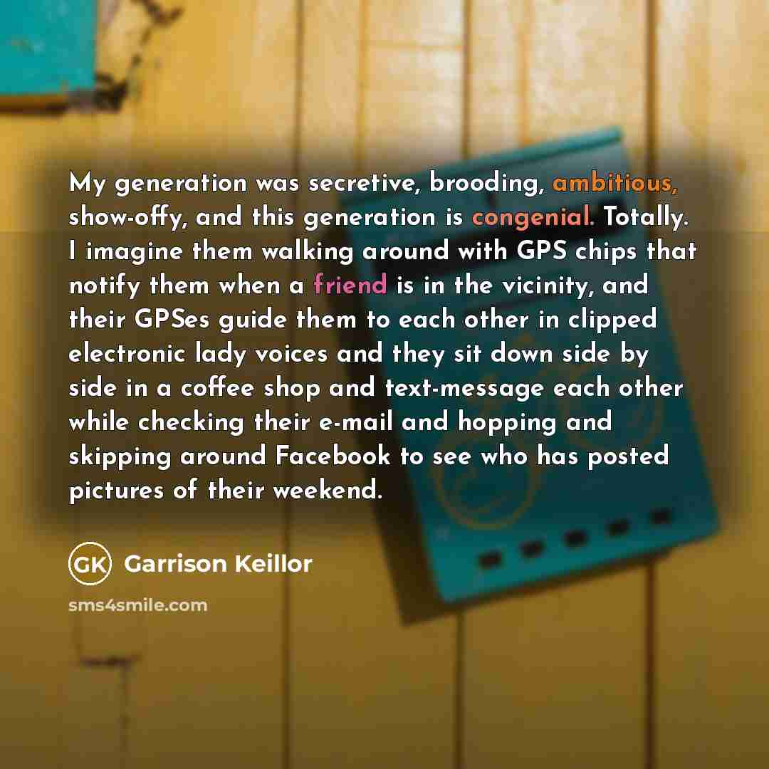 “My generation was secretive, brooding, ambitious, show-offy, and this generation is congenial. Totally. I imagine them walking around with GPS chips that notify them when a friend is in the vicinity, and their GPSes guide them to each other in clipped electronic lady voices and they sit down side…” quote by Garrison Keillor
