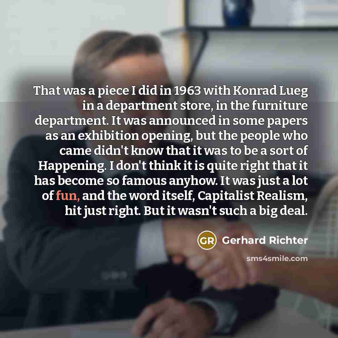 “That was a piece I did in 1963 with Konrad Lueg in a department store, in the furniture department. It was announced in some papers as an exhibition opening, but the people who came didn't know that it was to be a sort of Happening. I don't think it is quite right that it has become so famous…” quote by Gerhard Richter
