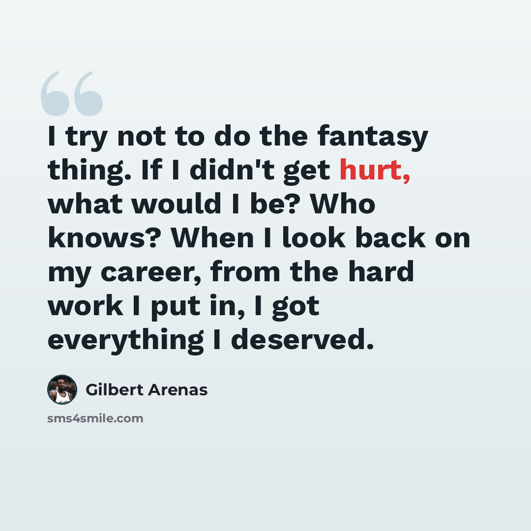 “I try not to do the fantasy thing. If I didn't get hurt, what would I be? Who knows? When I look back on my career, from the hard work I put in, I got everything I deserved.” quote by Gilbert Arenas