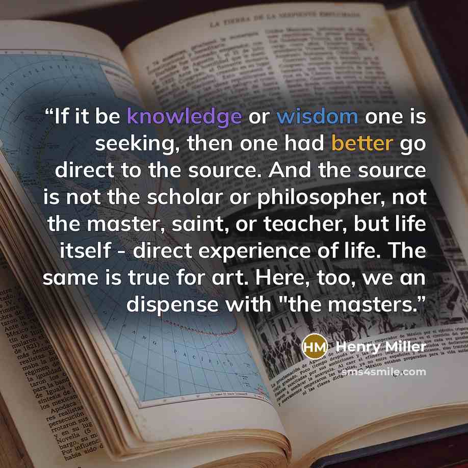 “If it be knowledge or wisdom one is seeking, then one had better go direct to the source. And the source is not the scholar or philosopher, not the master, saint, or teacher, but life itself - direct experience of life. The same is true for art. Here, too, we an dispense with "the masters.” quote by Henry Miller