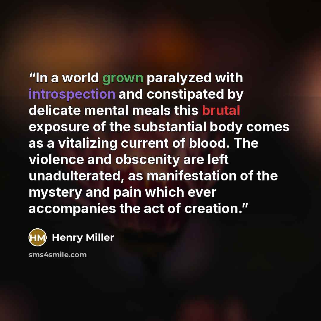 “In a world grown paralyzed with introspection and constipated by delicate mental meals this brutal exposure of the substantial body comes as a vitalizing current of blood. The violence and obscenity are left unadulterated, as manifestation of the mystery and pain which ever accompanies the act of…” quote by Henry Miller