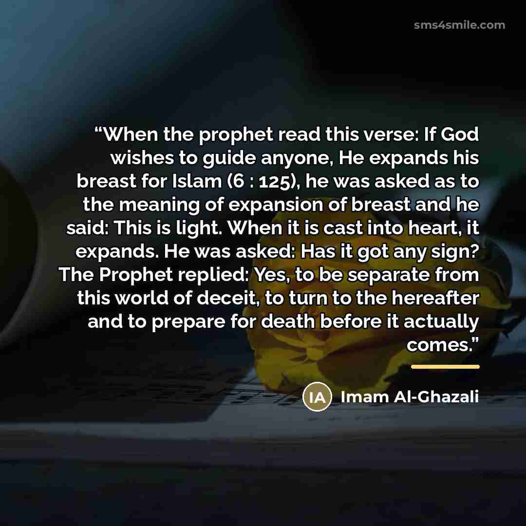 “When the prophet read this verse: If God wishes to guide anyone, He expands his breast for Islam (6 : 125), he was asked as to the meaning of expansion of breast and he said: This is light. When it is cast into heart, it expands. He was asked: Has it got any sign? The Prophet replied: Yes, to be…” quote by Imam Al-Ghazali