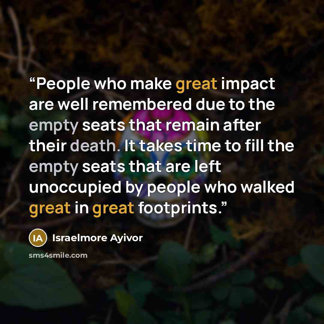 “People who make great impact are well remembered due to the empty seats that remain after their death. It takes time to fill the empty seats that are left unoccupied by people who walked great in great footprints.” quote by Israelmore Ayivor