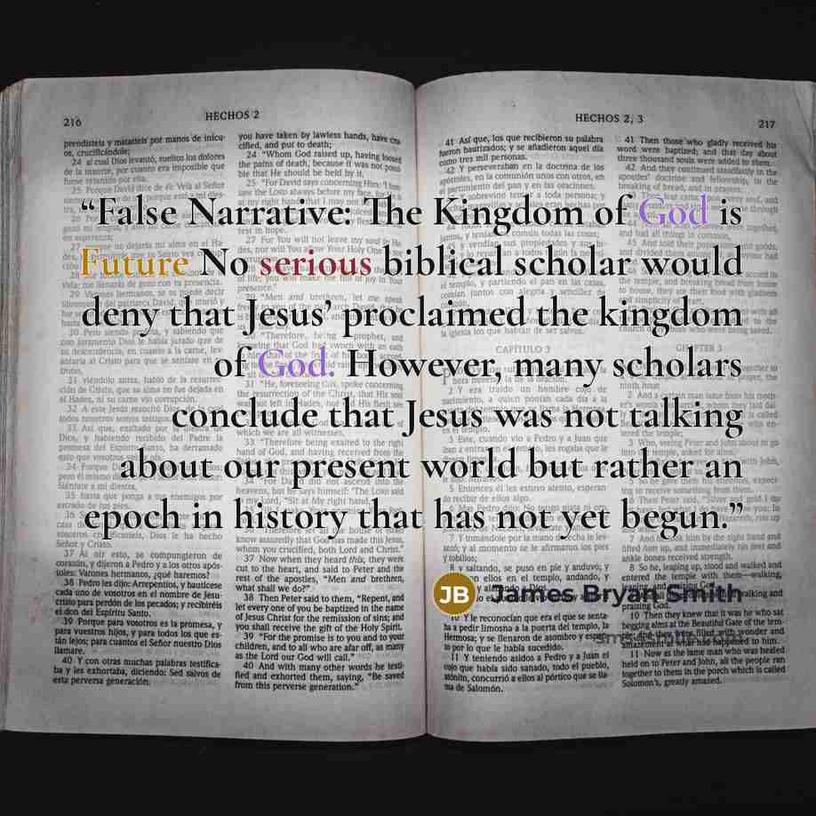 “False Narrative: The Kingdom of God is Future No serious biblical scholar would deny that Jesus’ proclaimed the kingdom of God. However, many scholars conclude that Jesus was not talking about our present world but rather an epoch in history that has not yet begun.” quote by James Bryan Smith
