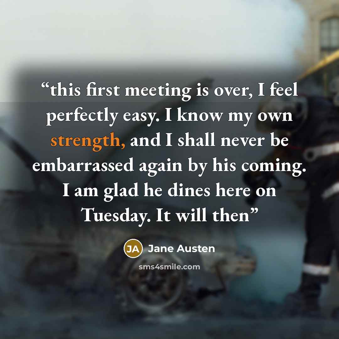 “this first meeting is over, I feel perfectly easy. I know my own strength, and I shall never be embarrassed again by his coming. I am glad he dines here on Tuesday. It will then” quote by Jane Austen