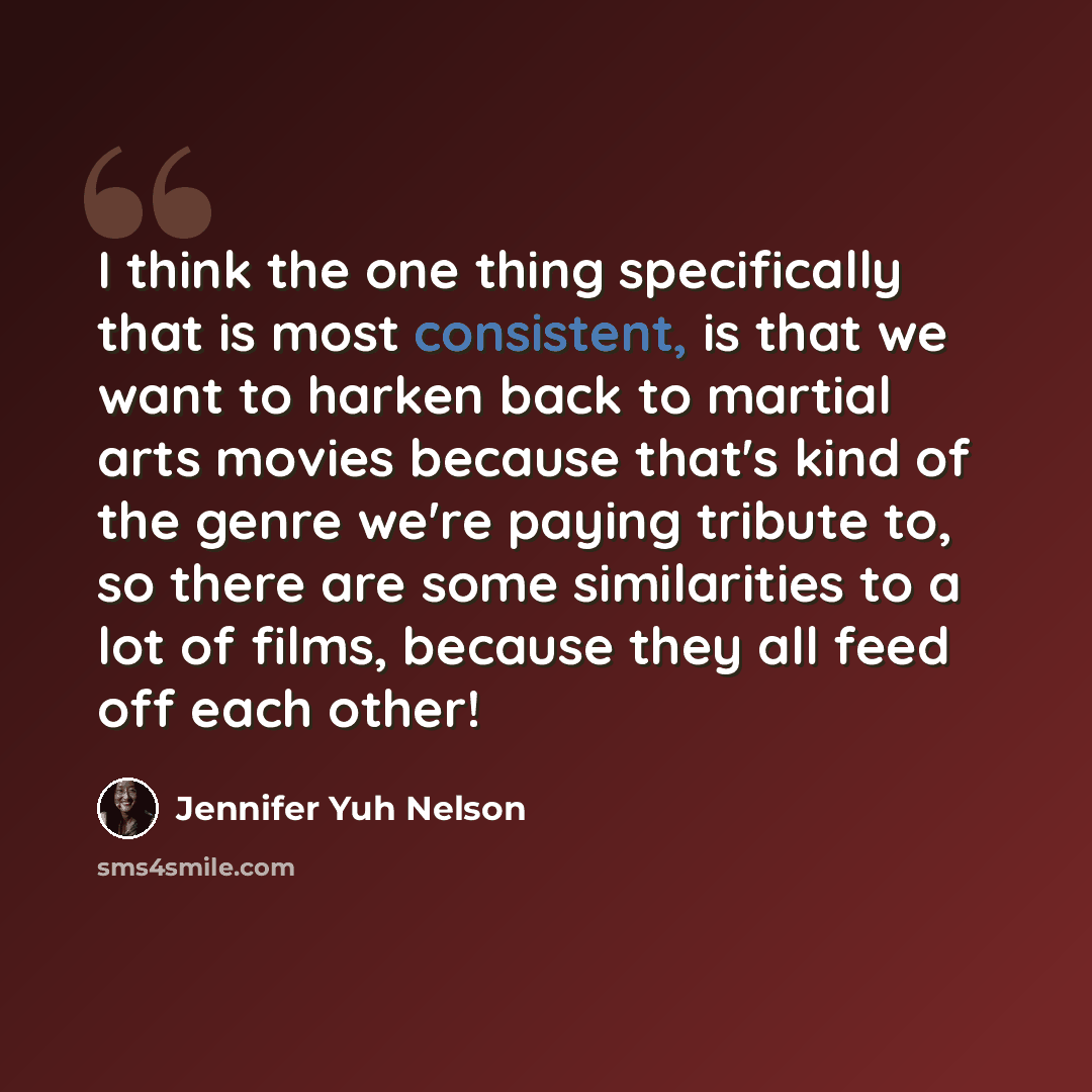 “I think the one thing specifically that is most consistent, is that we want to harken back to martial arts movies because that's kind of the genre we're paying tribute to, so there are some similarities to a lot of films, because they all feed off each other!” quote by Jennifer Yuh Nelson