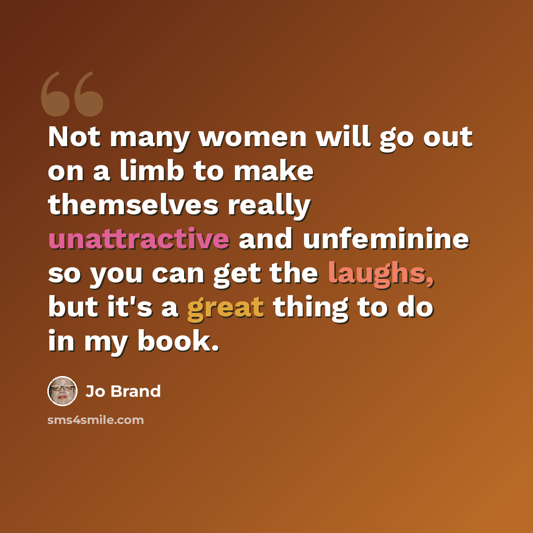 “Not many women will go out on a limb to make themselves really unattractive and unfeminine so you can get the laughs, but it's a great thing to do in my book.” quote by Jo Brand