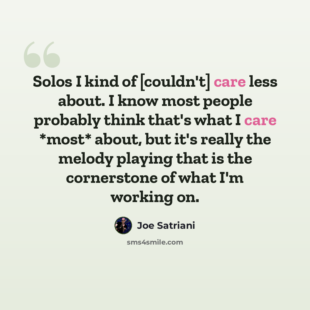 “Solos I kind of [couldn't] care less about. I know most people probably think that's what I care *most* about, but it's really the melody playing that is the cornerstone of what I'm working on.” quote by Joe Satriani