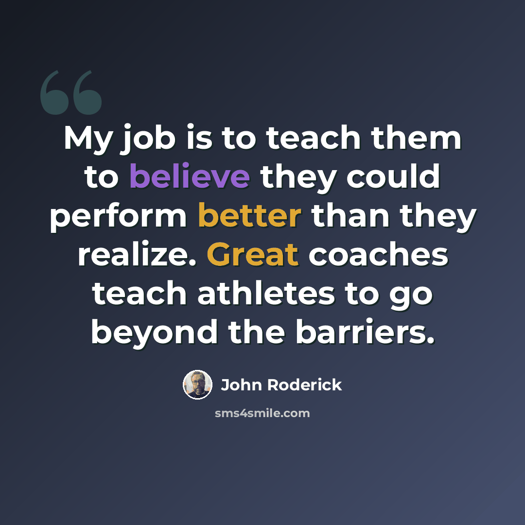 “My job is to teach them to believe they could perform better than they realize. Great coaches teach athletes to go beyond the barriers.” quote by John Roderick
