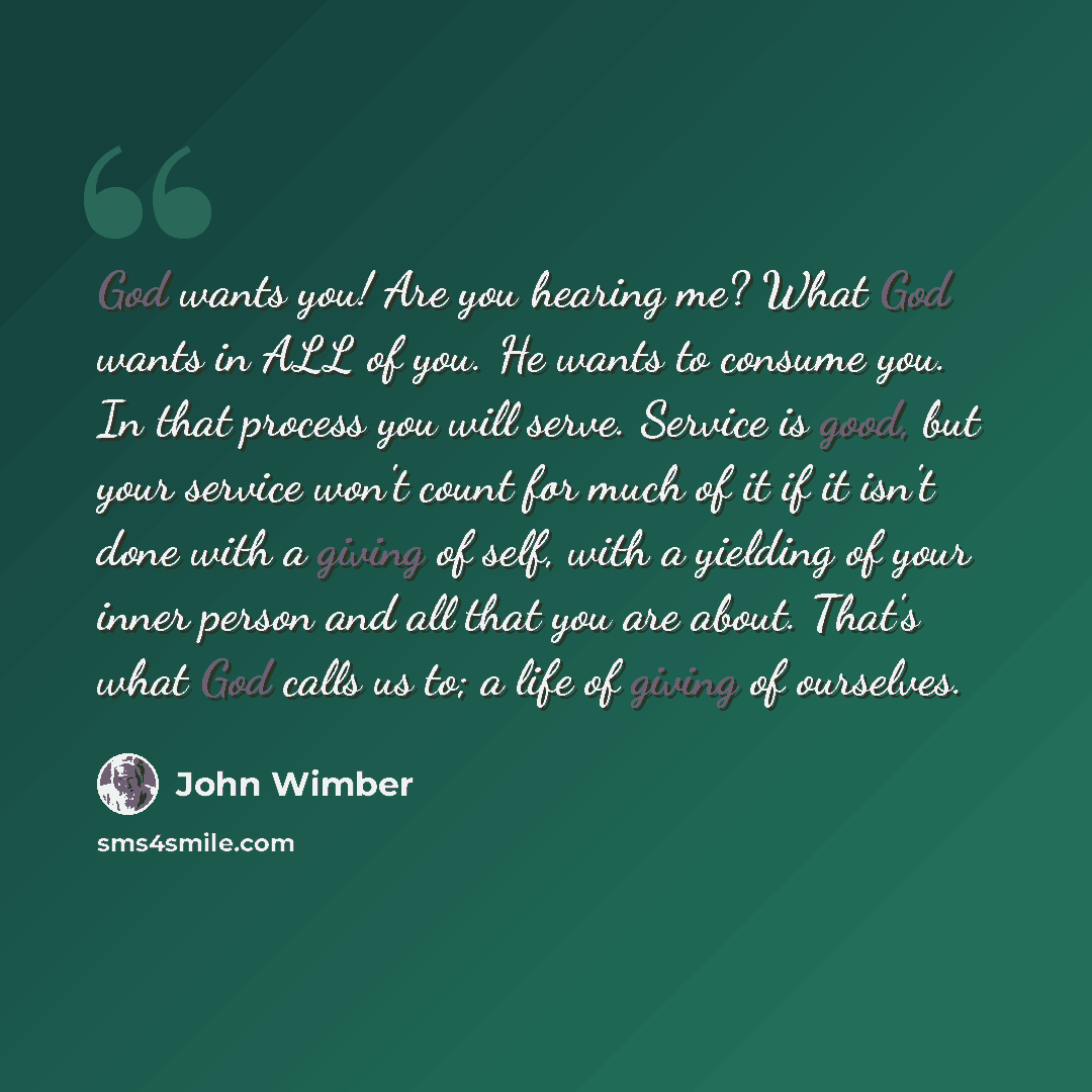 “God wants you! Are you hearing me? What God wants in ALL of you. He wants to consume you. In that process you will serve. Service is good, but your service won't count for much of it if it isn't done with a giving of self, with a yielding of your inner person and all that you are about. That's…” quote by John Wimber