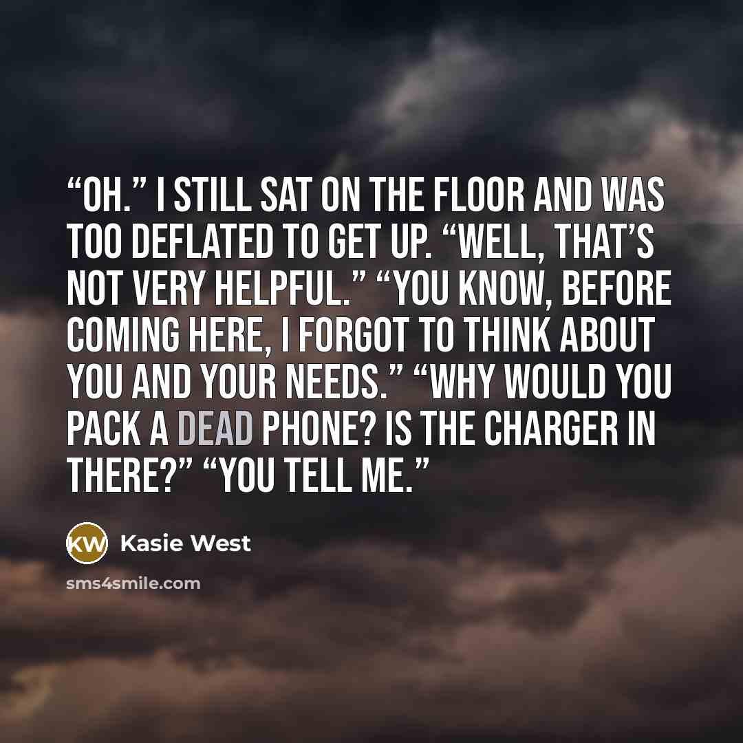 “Oh.” I still sat on the floor and was too deflated to get up. “Well, that’s not very helpful.” “You know, before coming here, I forgot to think about you and your needs.” “Why would you pack a dead phone? Is the charger in there?” “You tell me.” quote by Kasie West