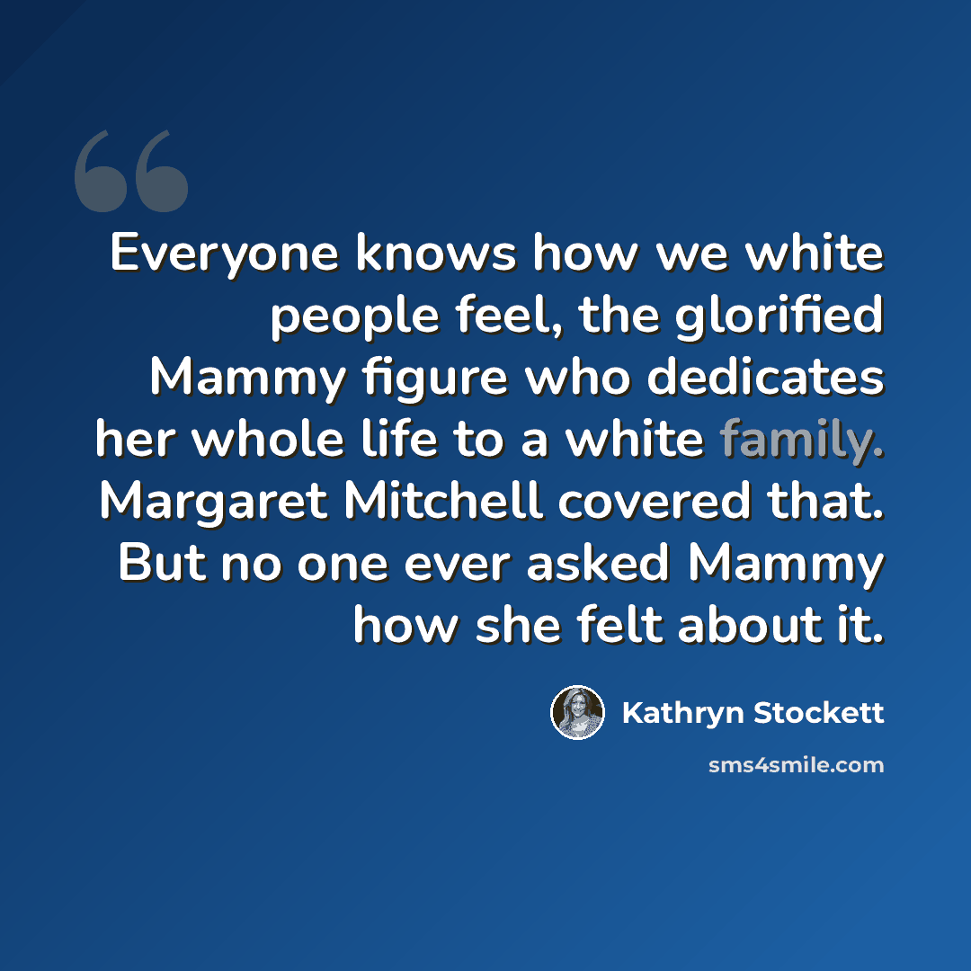 “Everyone knows how we white people feel, the glorified Mammy figure who dedicates her whole life to a white family. Margaret Mitchell covered that. But no one ever asked Mammy how she felt about it.” quote by Kathryn Stockett