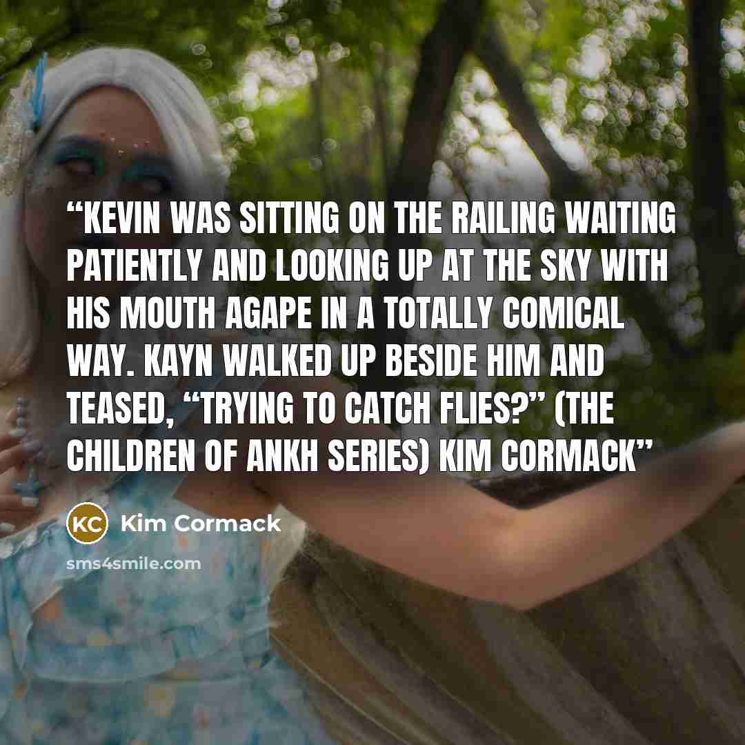 “Kevin was sitting on the railing waiting patiently and looking up at the sky with his mouth agape in a totally comical way. Kayn walked up beside him and teased, “Trying to catch flies?” (The Children of Ankh series) Kim Cormack” quote by Kim Cormack