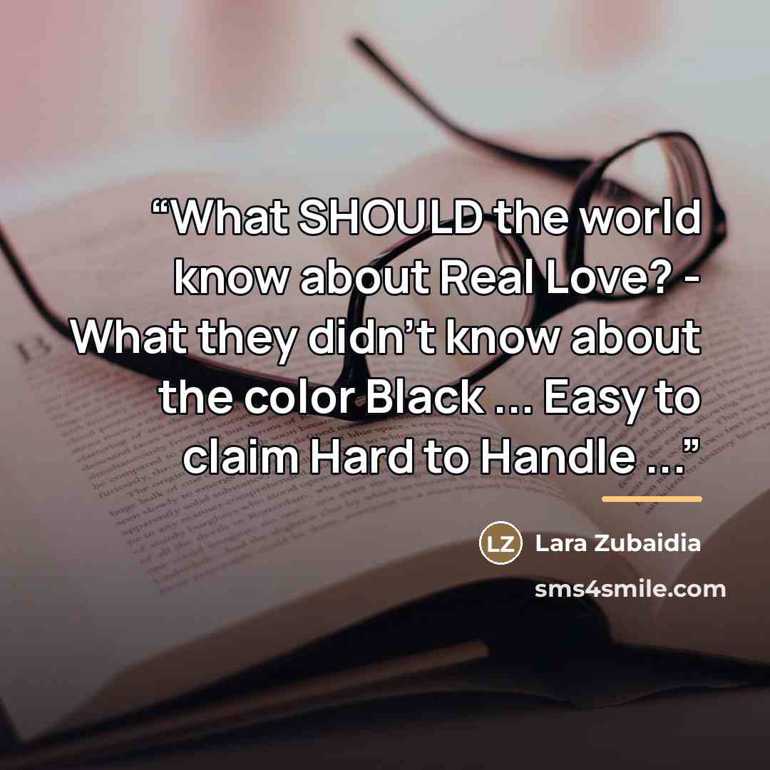 “What SHOULD the world know about Real Love? - What they didn't know about the color Black ... Easy to claim Hard to Handle ...” quote by Lara Zubaidia