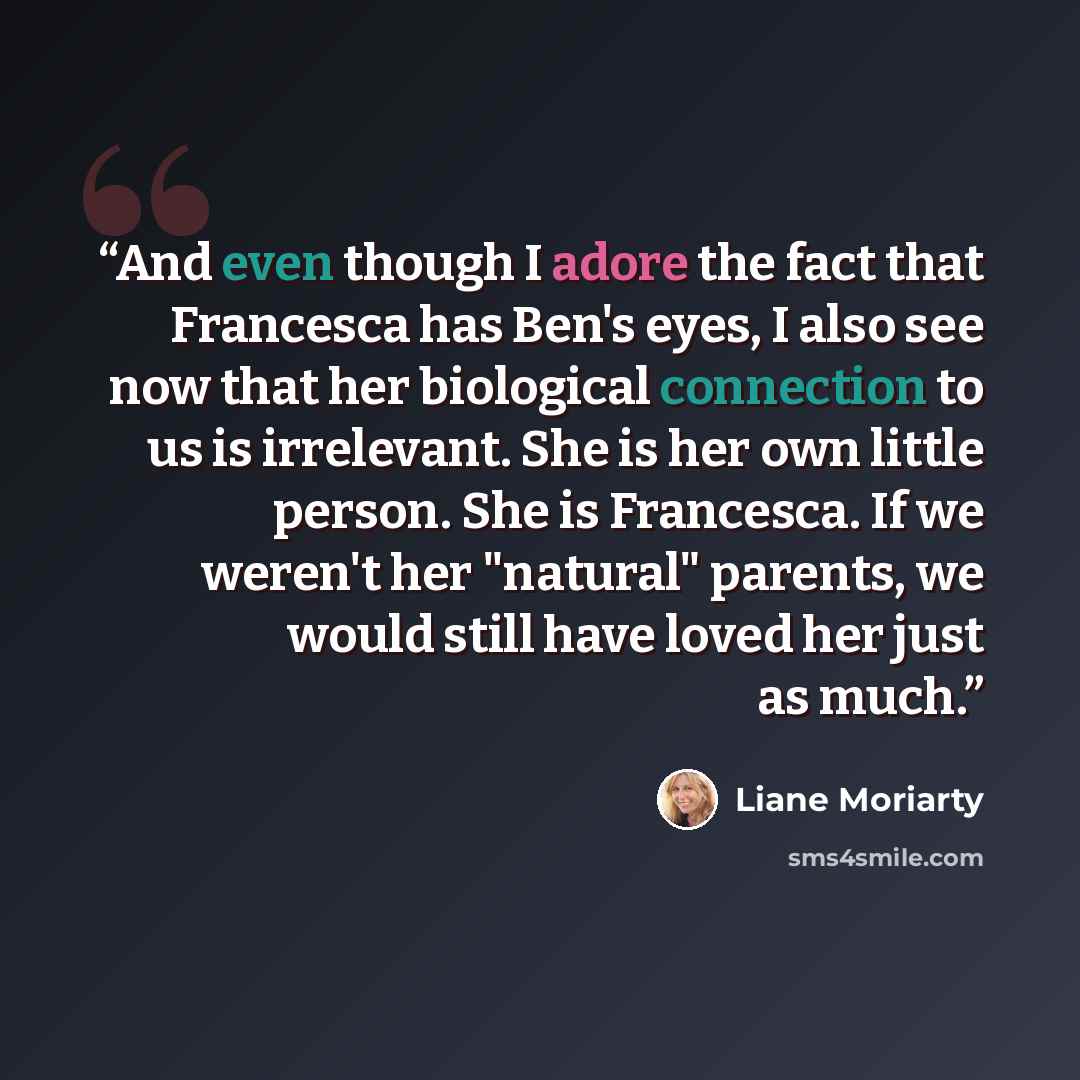 “And even though I adore the fact that Francesca has Ben's eyes, I also see now that her biological connection to us is irrelevant. She is her own little person. She is Francesca. If we weren't her "natural" parents, we would still have loved her just as much.” quote by Liane Moriarty