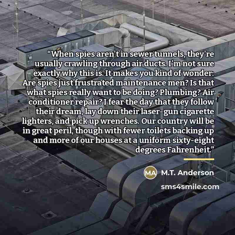 “When spies aren't in sewer tunnels, they're usually crawling through air ducts. I'm not sure exactly why this is. It makes you kind of wonder: Are spies just frustrated maintenance men? Is that what spies really want to be doing? Plumbing? Air conditioner repair? I fear the day that they follow…” quote by M.T. Anderson