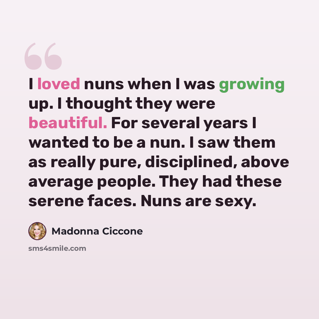 “I loved nuns when I was growing up. I thought they were beautiful. For several years I wanted to be a nun. I saw them as really pure, disciplined, above average people. They had these serene faces. Nuns are sexy.” quote by Madonna Ciccone