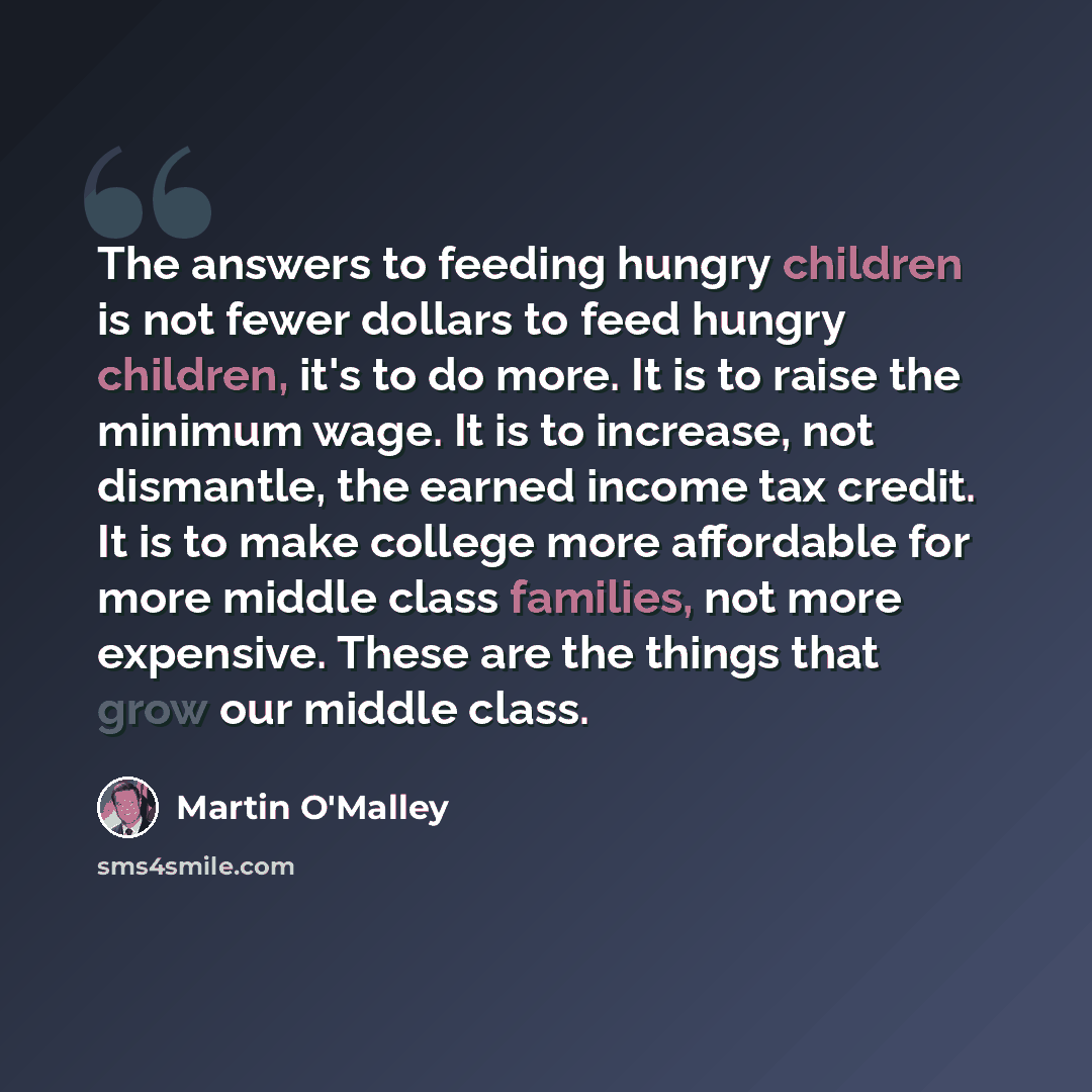 “The answers to feeding hungry children is not fewer dollars to feed hungry children, it's to do more. It is to raise the minimum wage. It is to increase, not dismantle, the earned income tax credit. It is to make college more affordable for more middle class families, not more expensive. These are…” quote by Martin O'Malley