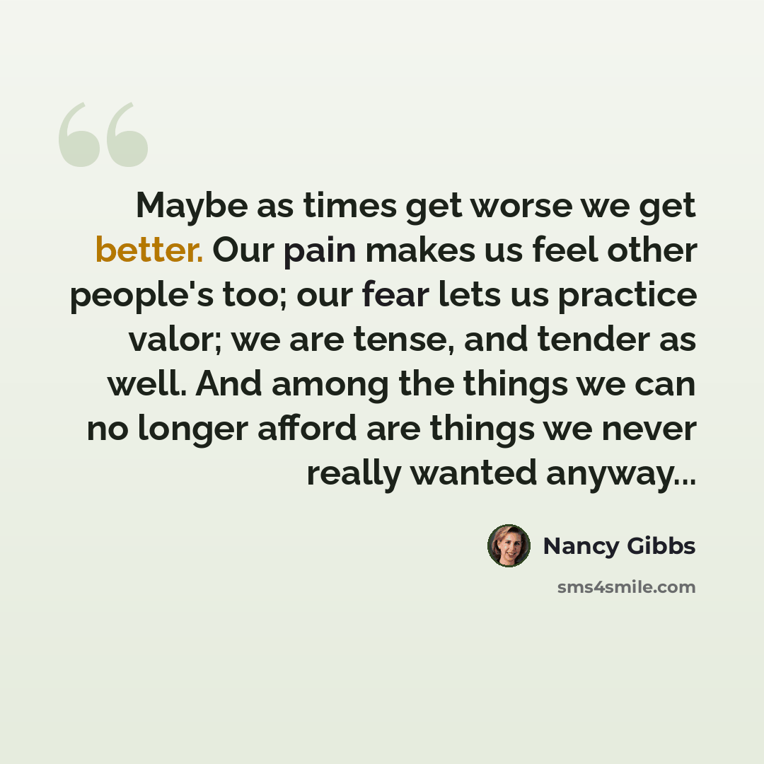 “Maybe as times get worse we get better. Our pain makes us feel other people's too; our fear lets us practice valor; we are tense, and tender as well. And among the things we can no longer afford are things we never really wanted anyway...” quote by Nancy Gibbs