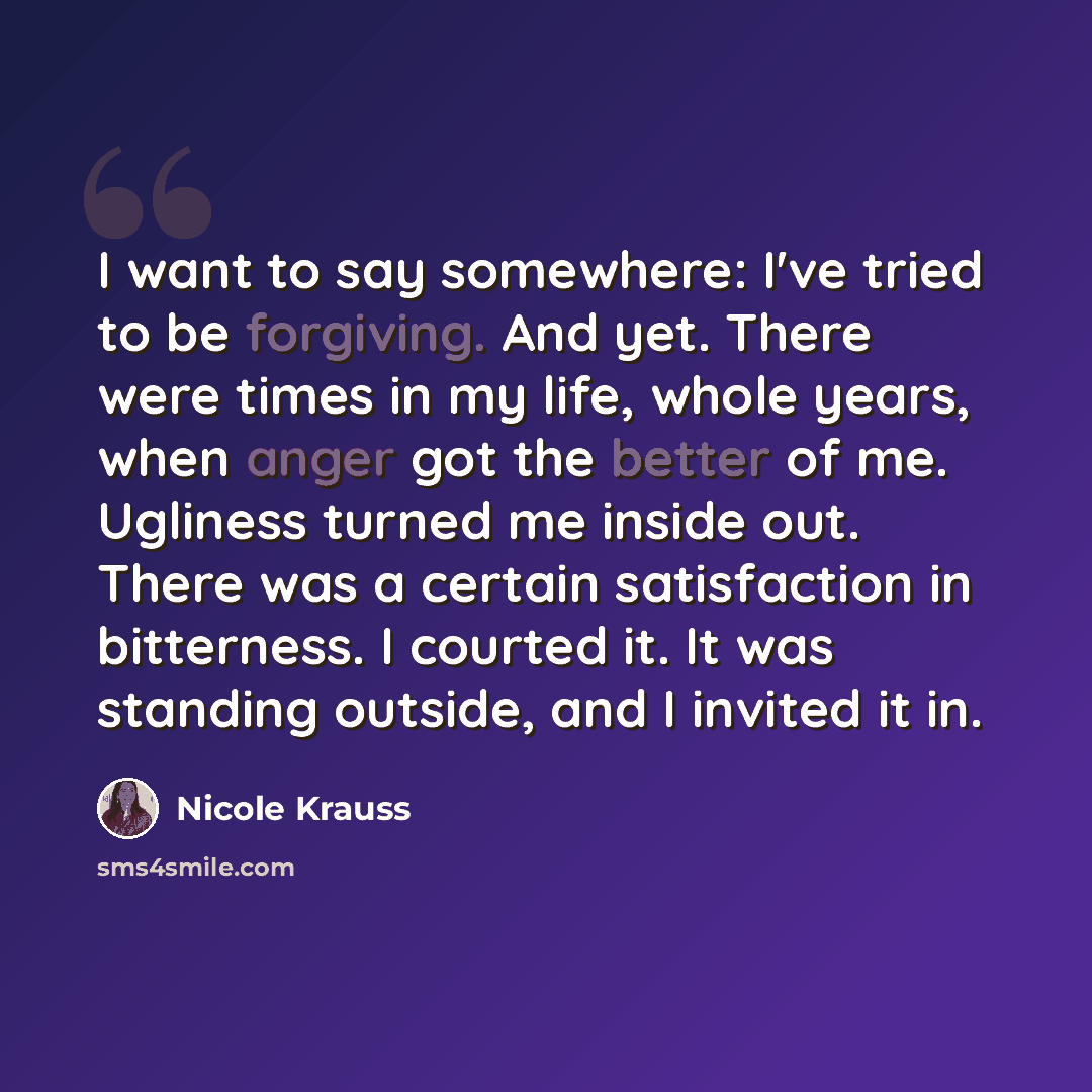“I want to say somewhere: I've tried to be forgiving. And yet. There were times in my life, whole years, when anger got the better of me. Ugliness turned me inside out. There was a certain satisfaction in bitterness. I courted it. It was standing outside, and I invited it in.” quote by Nicole Krauss