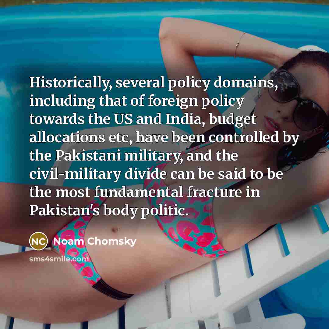 “Historically, several policy domains, including that of foreign policy towards the US and India, budget allocations etc, have been controlled by the Pakistani military, and the civil-military divide can be said to be the most fundamental fracture in Pakistan's body politic.” quote by Noam Chomsky