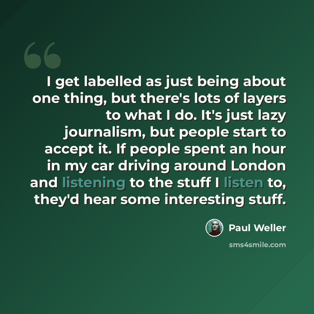 “I get labelled as just being about one thing, but there's lots of layers to what I do. It's just lazy journalism, but people start to accept it. If people spent an hour in my car driving around London and listening to the stuff I listen to, they'd hear some interesting stuff.” quote by Paul Weller