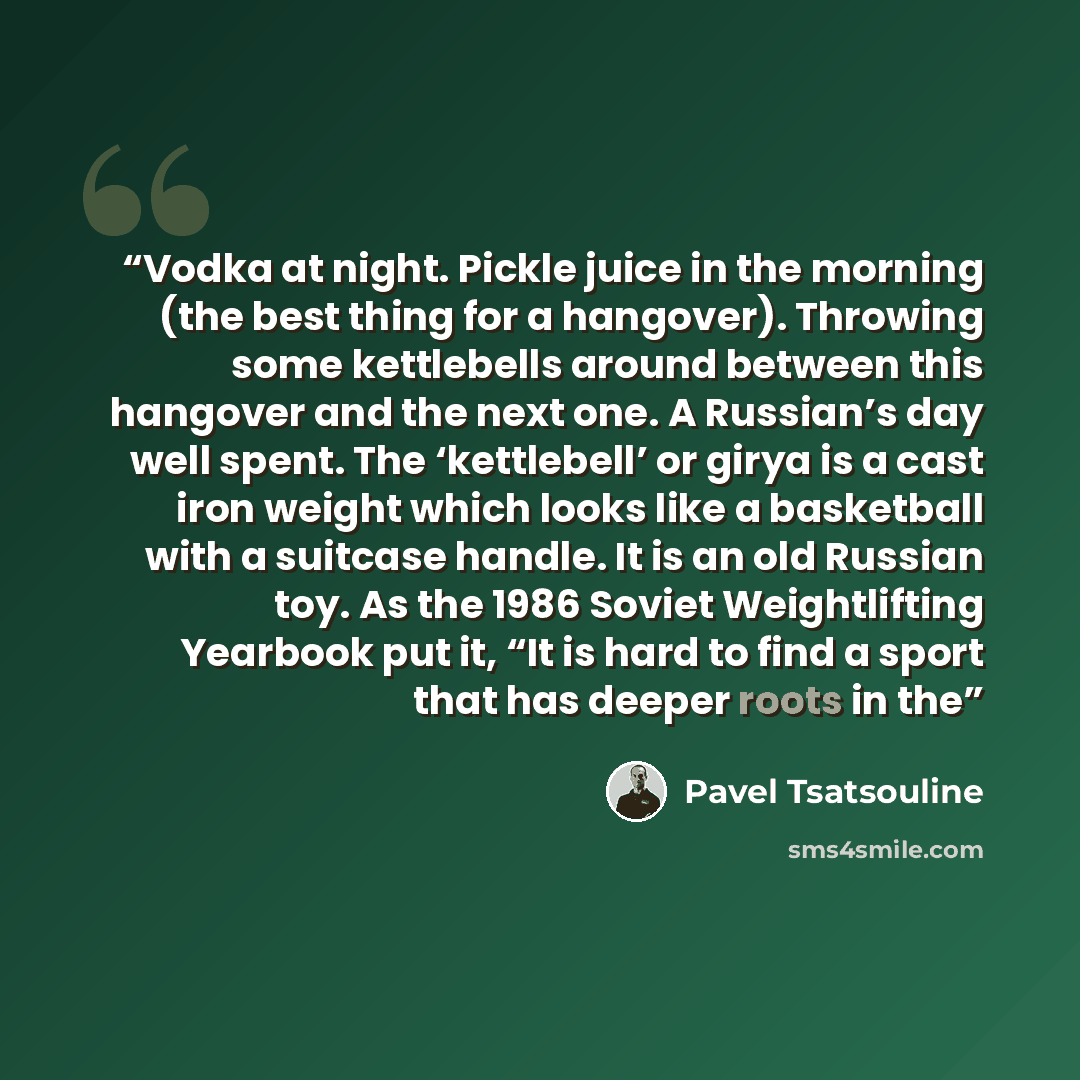 “Vodka at night. Pickle juice in the morning (the best thing for a hangover). Throwing some kettlebells around between this hangover and the next one. A Russian’s day well spent. The ‘kettlebell’ or girya is a cast iron weight which looks like a basketball with a suitcase handle. It is an old…” quote by Pavel Tsatsouline