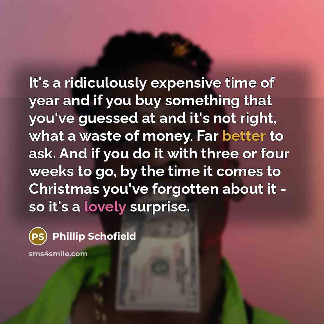 “It's a ridiculously expensive time of year and if you buy something that you've guessed at and it's not right, what a waste of money. Far better to ask. And if you do it with three or four weeks to go, by the time it comes to Christmas you've forgotten about it - so it's a lovely surprise.” quote by Phillip Schofield