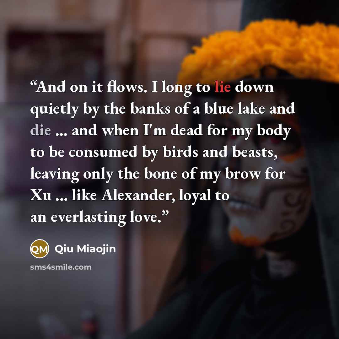 “And on it flows. I long to lie down quietly by the banks of a blue lake and die ... and when I'm dead for my body to be consumed by birds and beasts, leaving only the bone of my brow for Xu ... like Alexander, loyal to an everlasting love.” quote by Qiu Miaojin