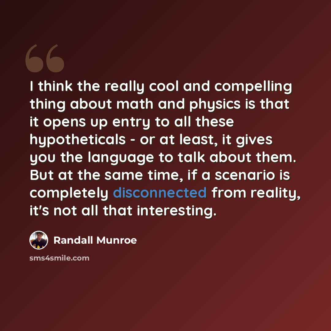 “I think the really cool and compelling thing about math and physics is that it opens up entry to all these hypotheticals - or at least, it gives you the language to talk about them. But at the same time, if a scenario is completely disconnected from reality, it's not all that interesting.” quote by Randall Munroe