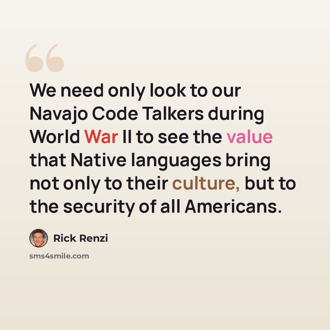 “We need only look to our Navajo Code Talkers during World War II to see the value that Native languages bring not only to their culture, but to the security of all Americans.” quote by Rick Renzi