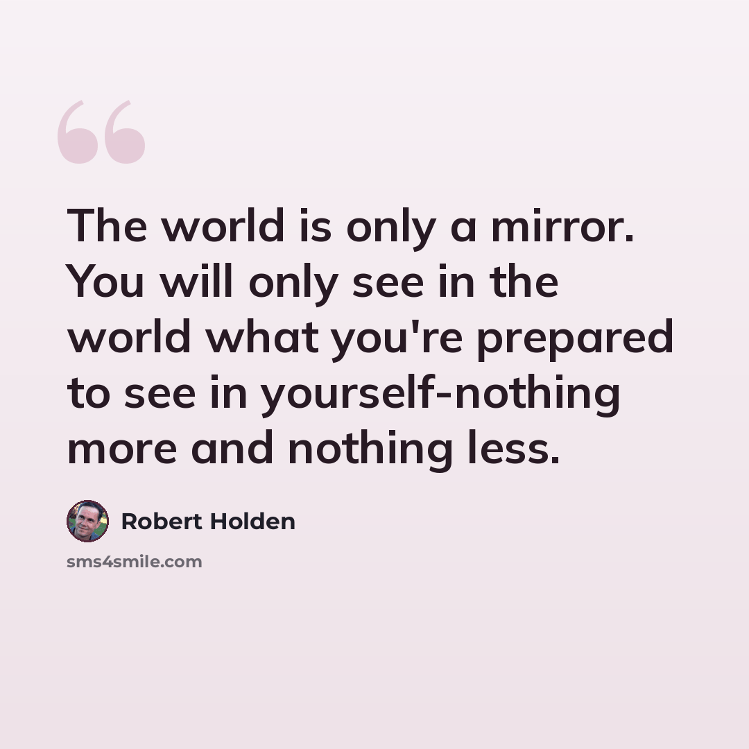 “The world is only a mirror. You will only see in the world what you're prepared to see in yourself-nothing more and nothing less.” quote by Robert Holden