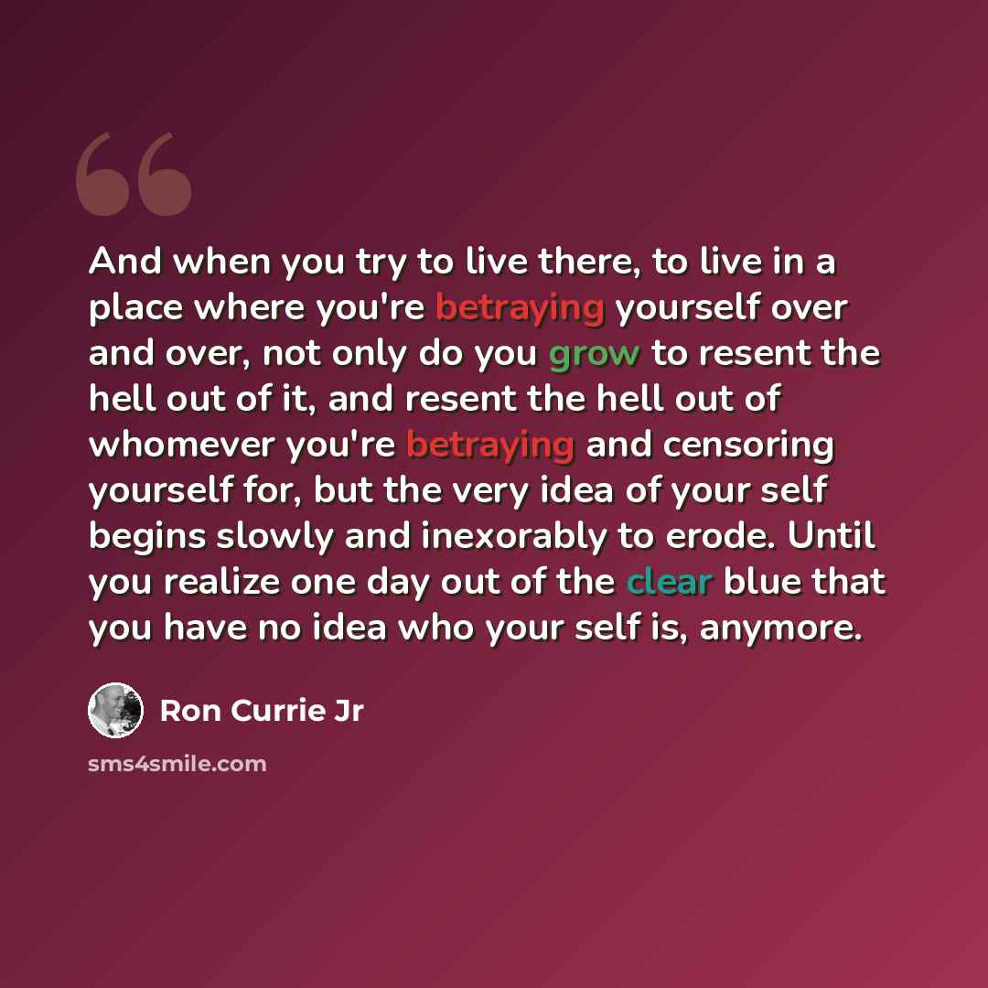 “And when you try to live there, to live in a place where you're betraying yourself over and over, not only do you grow to resent the hell out of it, and resent the hell out of whomever you're betraying and censoring yourself for, but the very idea of your self begins slowly and inexorably to…” quote by Ron Currie Jr