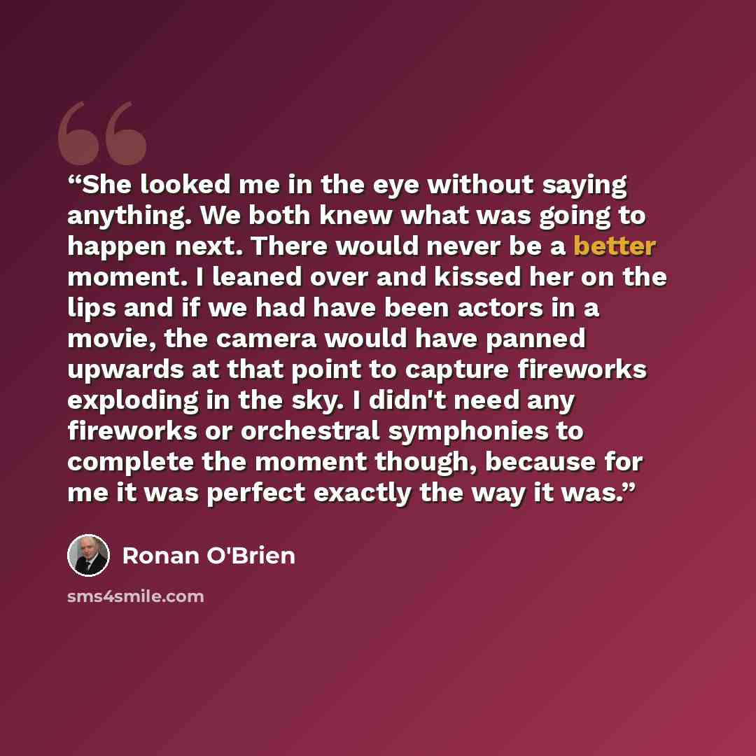 “She looked me in the eye without saying anything. We both knew what was going to happen next. There would never be a better moment. I leaned over and kissed her on the lips and if we had have been actors in a movie, the camera would have panned upwards at that point to capture fireworks exploding…” quote by Ronan O'Brien
