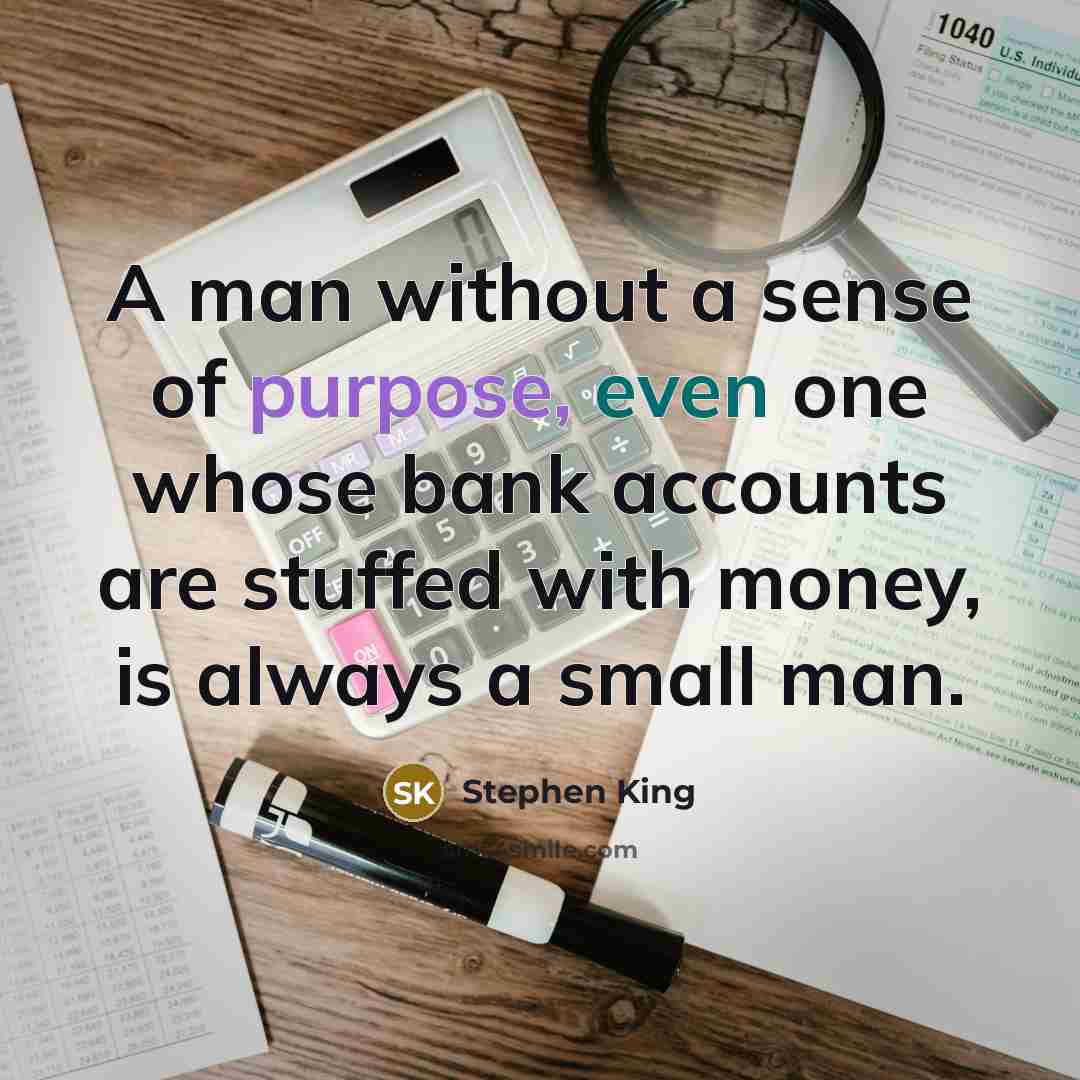 “A man without a sense of purpose, even one whose bank accounts are stuffed with money, is always a small man.” quote by Stephen King