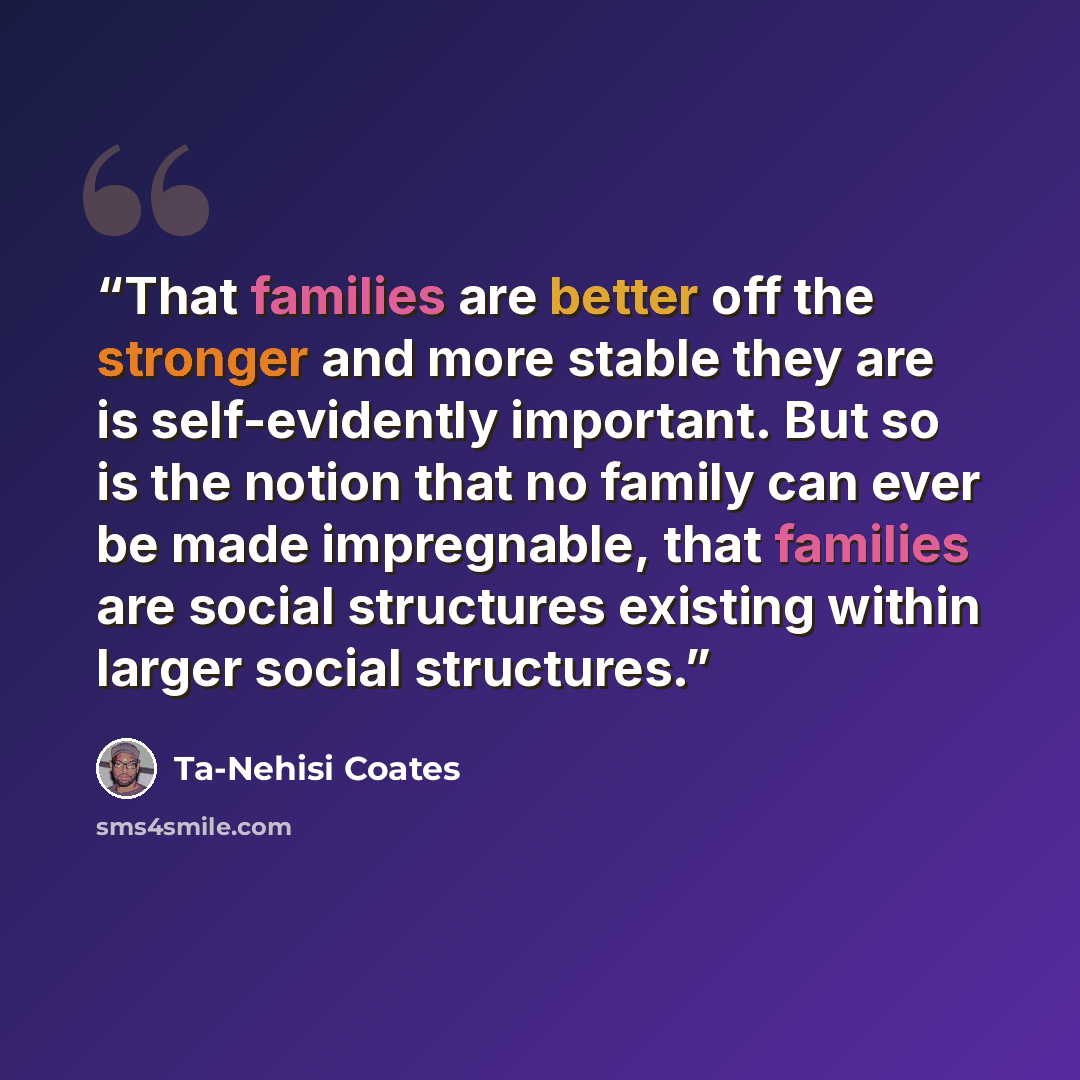 “That families are better off the stronger and more stable they are is self-evidently important. But so is the notion that no family can ever be made impregnable, that families are social structures existing within larger social structures.” quote by Ta-Nehisi Coates
