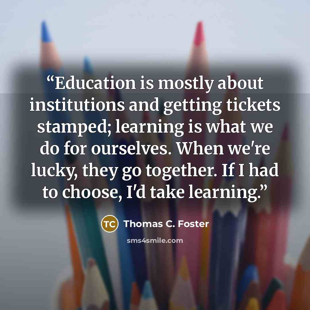 “Education is mostly about institutions and getting tickets stamped; learning is what we do for ourselves. When we're lucky, they go together. If I had to choose, I'd take learning.” quote by Thomas C. Foster