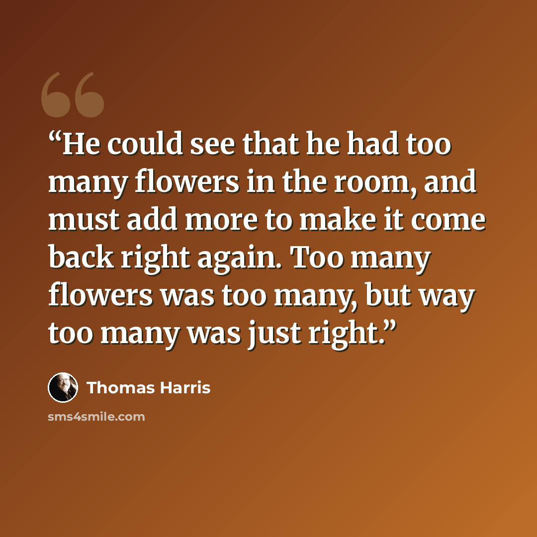 “He could see that he had too many flowers in the room, and must add more to make it come back right again. Too many flowers was too many, but way too many was just right.” quote by Thomas Harris