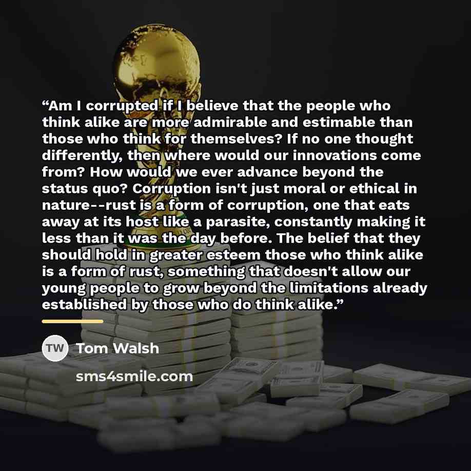 “Am I corrupted if I believe that the people who think alike are more admirable and estimable than those who think for themselves? If no one thought differently, then where would our innovations come from? How would we ever advance beyond the status quo? Corruption isn't just moral or ethical in…” quote by Tom Walsh