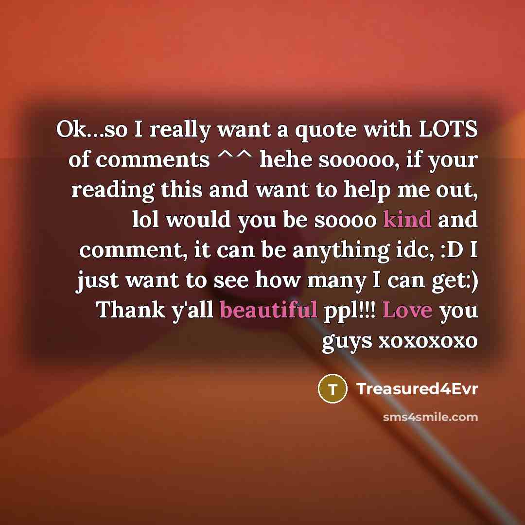“Ok…so I really want a quote with LOTS of comments ^^ hehe sooooo, if your reading this and want to help me out, lol would you be soooo kind and comment, it can be anything idc, :D I just want to see how many I can get:) Thank y'all beautiful ppl!!! Love you guys xoxoxoxo” quote by Treasured4Evr