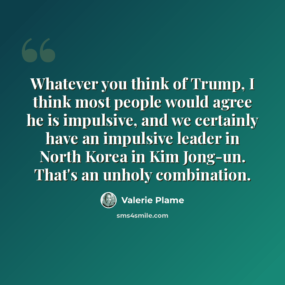 “Whatever you think of Trump, I think most people would agree he is impulsive, and we certainly have an impulsive leader in North Korea in Kim Jong-un. That's an unholy combination.” quote by Valerie Plame