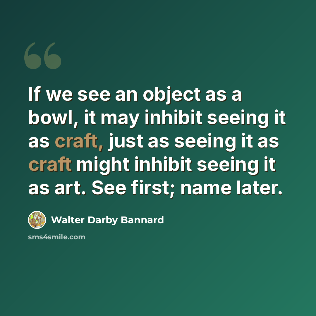“If we see an object as a bowl, it may inhibit seeing it as craft, just as seeing it as craft might inhibit seeing it as art. See first; name later.” quote by Walter Darby Bannard