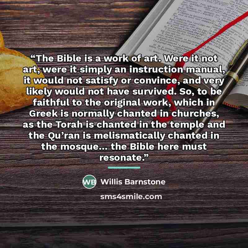 “The Bible is a work of art. Were it not art, were it simply an instruction manual, it would not satisfy or convince, and very likely would not have survived. So, to be faithful to the original work, which in Greek is normally chanted in churches, as the Torah is chanted in the temple and the…” quote by Willis Barnstone