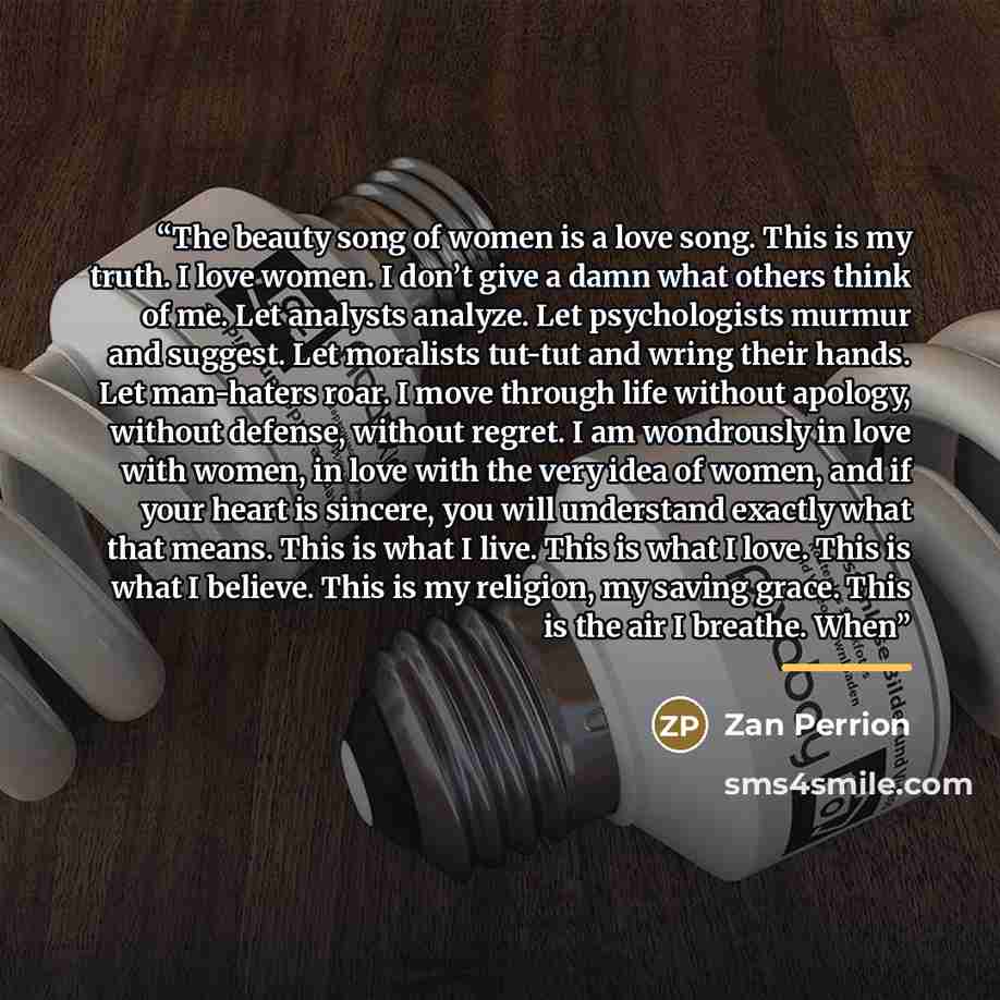 “The beauty song of women is a love song. This is my truth. I love women. I don’t give a damn what others think of me. Let analysts analyze. Let psychologists murmur and suggest. Let moralists tut-tut and wring their hands. Let man-haters roar. I move through life without apology, without defense…” quote by Zan Perrion
